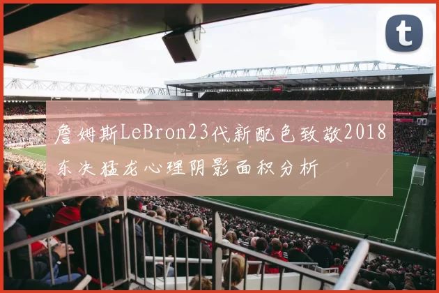 詹姆斯LeBron23代新配色致敬2018东决猛龙心理阴影面积分析
