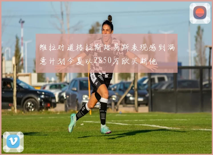维拉对道格拉斯路易斯表现感到满意计划今夏以2850万欧买断他