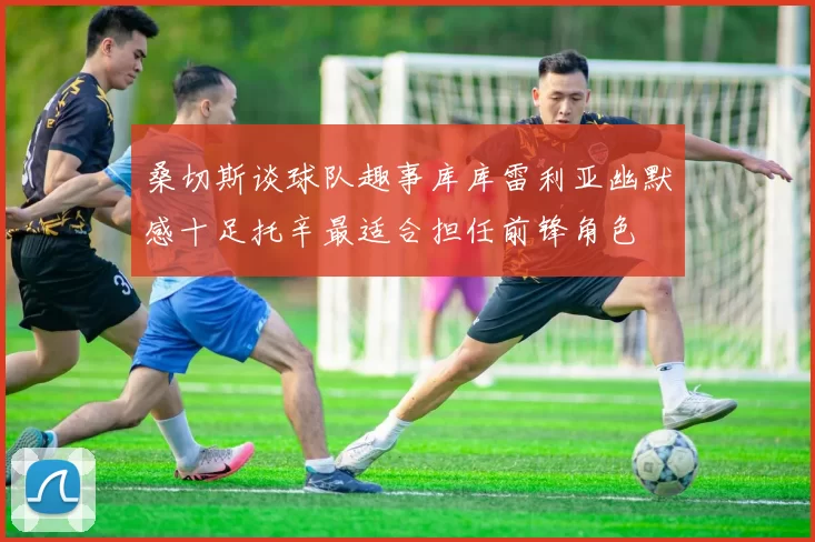 桑切斯谈球队趣事库库雷利亚幽默感十足托辛最适合担任前锋角色