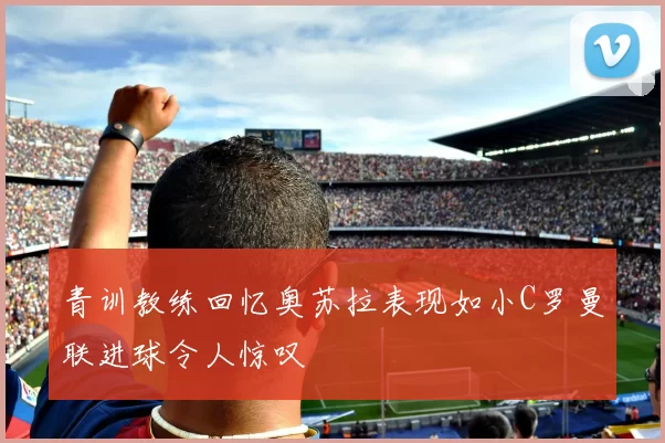青训教练回忆奥苏拉表现如小C罗曼联进球令人惊叹
