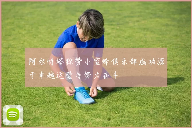 阿尔特塔称赞小蜜蜂俱乐部成功源于卓越运营与努力奋斗