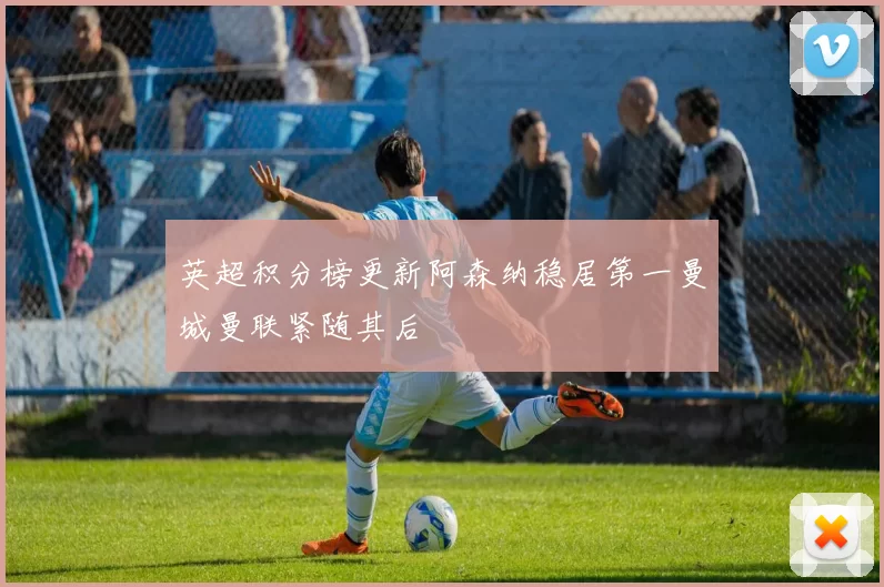 英超积分榜更新阿森纳稳居第一曼城曼联紧随其后