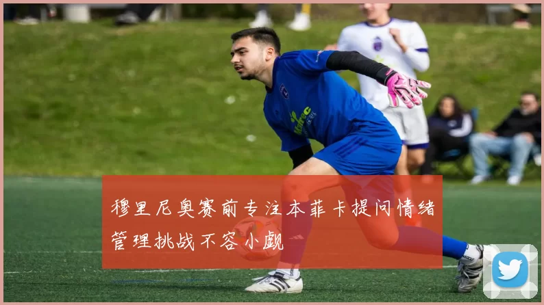 穆里尼奥赛前专注本菲卡提问情绪管理挑战不容小觑