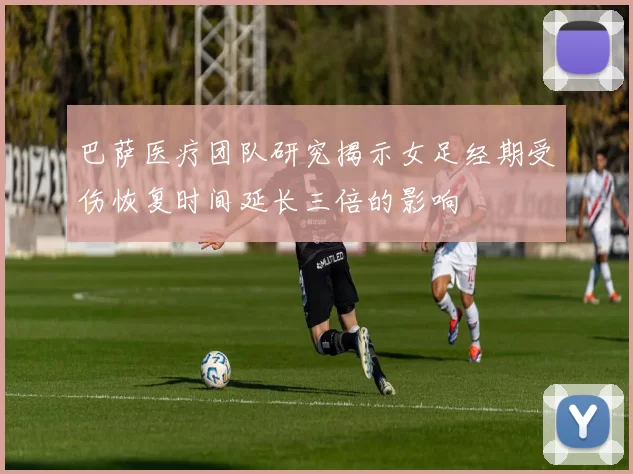 巴萨医疗团队研究揭示女足经期受伤恢复时间延长三倍的影响