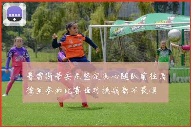 普雷斯蒂安尼坚定决心随队前往马德里参加比赛面对挑战毫不畏惧