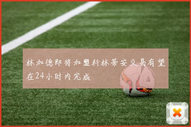 林加德即将加盟科林蒂安交易有望在24小时内完成