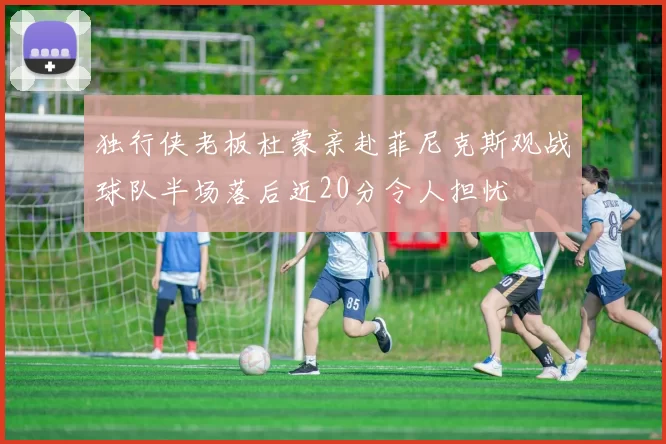 独行侠老板杜蒙亲赴菲尼克斯观战球队半场落后近20分令人担忧