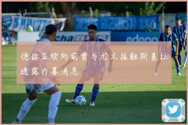 德赫亚续约前曾与尤文接触斯基拉透露内幕消息