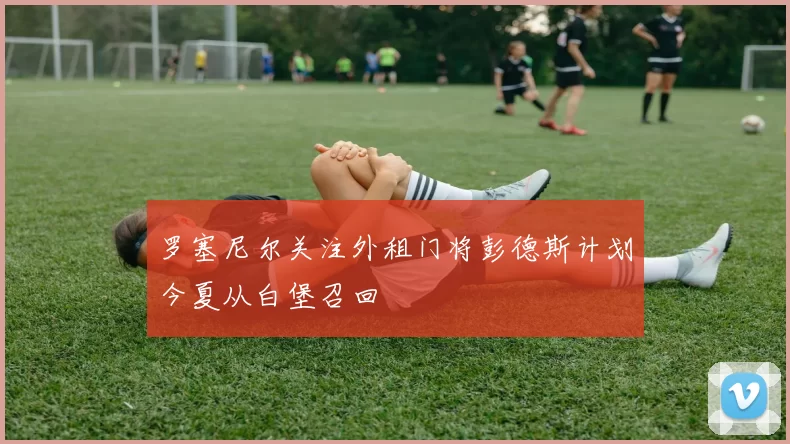 罗塞尼尔关注外租门将彭德斯计划今夏从白堡召回