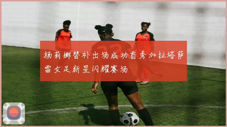 杨莉娜替补出场成功首秀加拉塔萨雷女足新星闪耀赛场