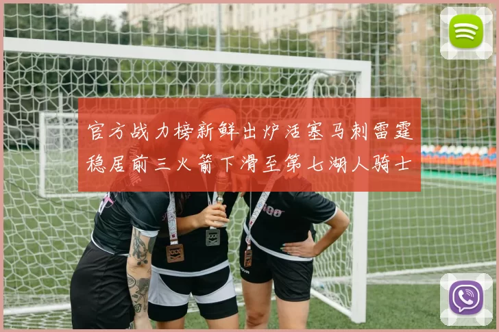 官方战力榜新鲜出炉活塞马刺雷霆稳居前三火箭下滑至第七湖人骑士表现不佳