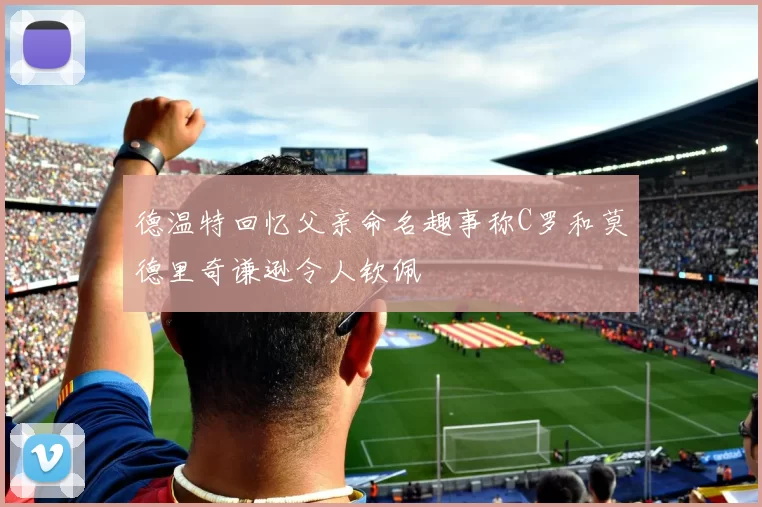 德温特回忆父亲命名趣事称C罗和莫德里奇谦逊令人钦佩